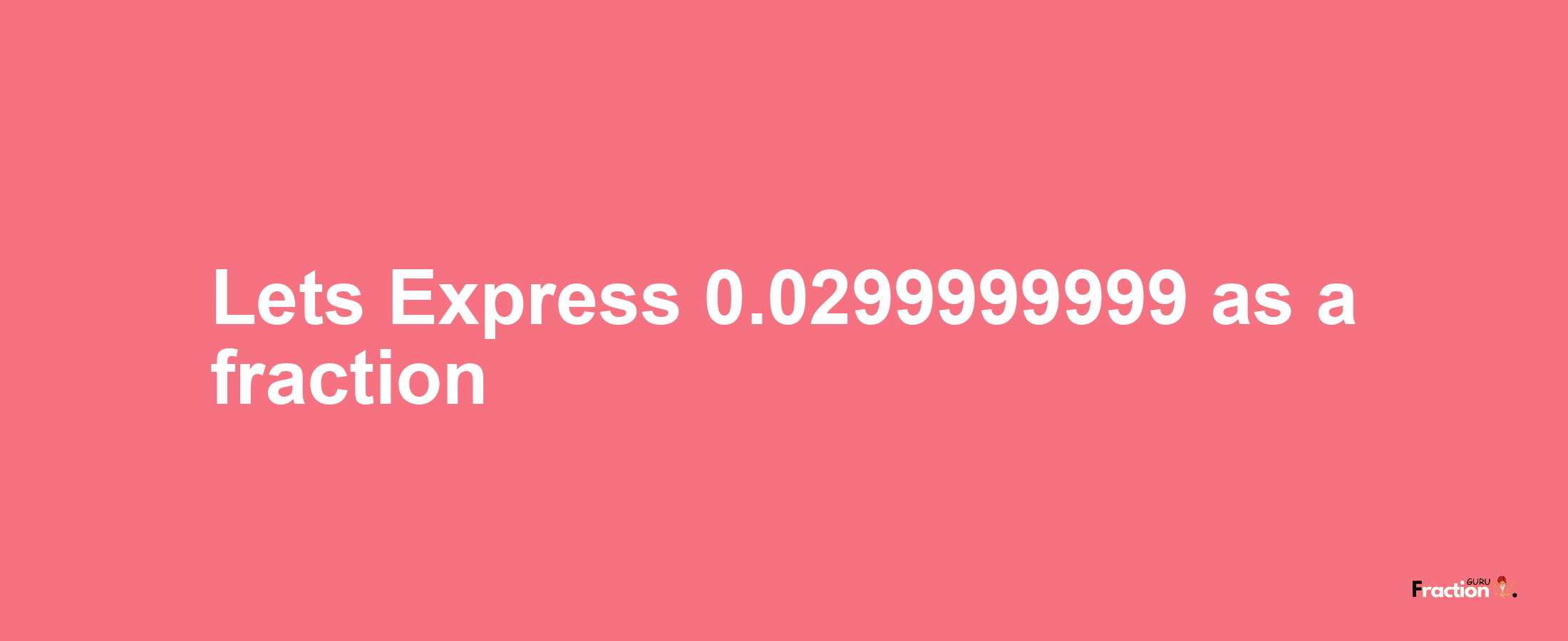 Lets Express 0.0299999999 as afraction